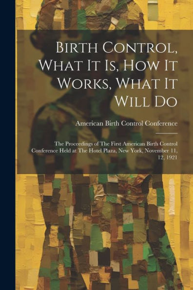 Birth Control, What It Is, How It Works, What It Will Do: The Proceedings Of The First American Birth Control Conference Held At The Hotel Plaza, New York, November 11, 12, 1921