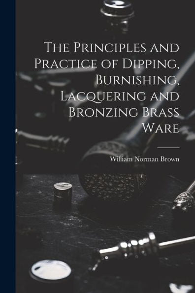 The Principles And Practice Of Dipping, Burnishing, Lacquering And Bronzing Brass Ware