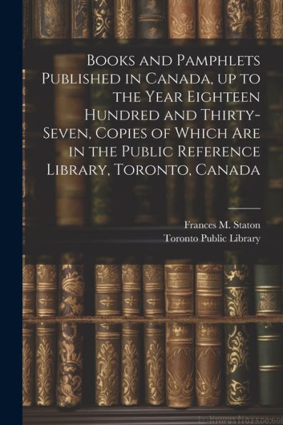 Books And Pamphlets Published In Canada, Up To The Year Eighteen Hundred And Thirty-Seven, Copies Of Which Are In The Public Reference Library, Toronto, Canada
