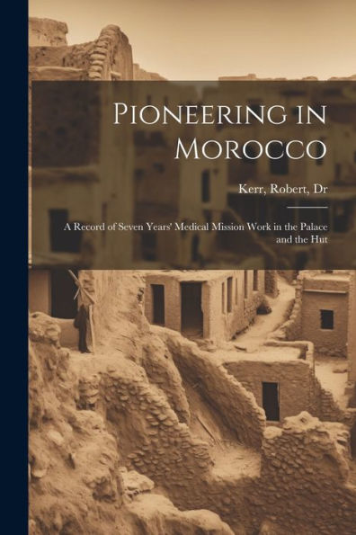 Pioneering In Morocco: A Record Of Seven Years' Medical Mission Work In The Palace And The Hut