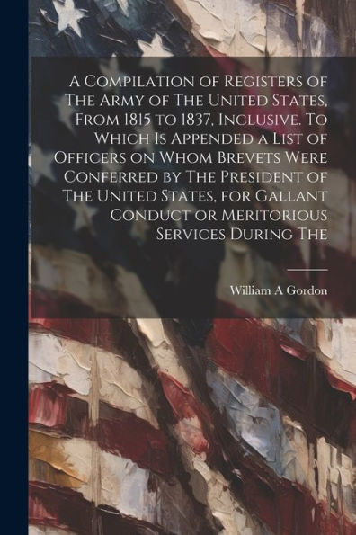 A Compilation Of Registers Of The Army Of The United States, From 1815 To 1837, Inclusive. To Which Is Appended A List Of Officers On Whom Brevets ... Conduct Or Meritorious Services During The