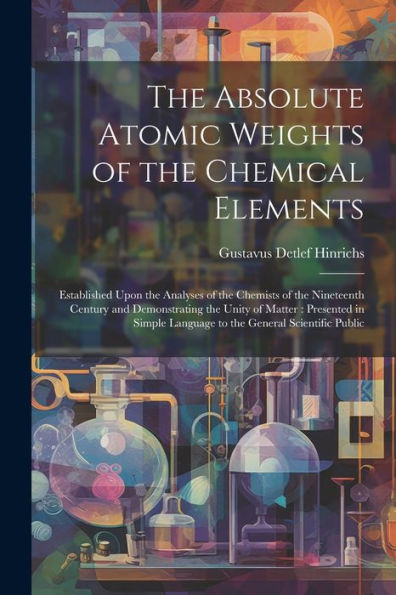 The Absolute Atomic Weights Of The Chemical Elements: Established Upon The Analyses Of The Chemists Of The Nineteenth Century And Demonstrating The ... Language To The General Scientific Public