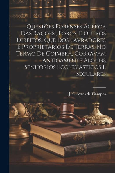Questões Forenses Ácêrca Das Rações, Foros, E Outros Direitos, Que Dos Lavradores E Proprietarios De Terras, No Termo De Coimbra, Cobravam Antigamente ... E Seculares (Portuguese Edition)