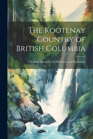 The Kootenay Country Of British Columbia: A Volume Devoted To Its Resources And Possibilities