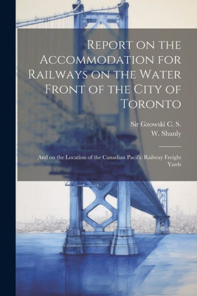 Report On The Accommodation For Railways On The Water Front Of The City Of Toronto: And On The Location Of The Canadian Pacific Railway Freight Yards