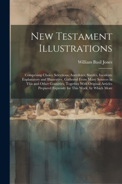 New Testament Illustrations: Comprising Choice Selections, Anecdotes, Similes, Incidents Explanatory And Illustrative, Gathered From Many Sources In ... Expressly For This Work, By Which More