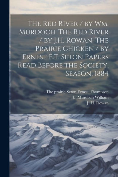 The Red River / By Wm. Murdoch. The Red River / By J.H. Rowan. The Prairie Chicken / By Ernest E.T. Seton Papers Read Before The Society, Season, 1884