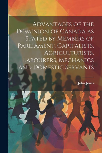 Advantages Of The Dominion Of Canada As Stated By Members Of Parliament, Capitalists, Agriculturists, Labourers, Mechanics And Domestic Servants