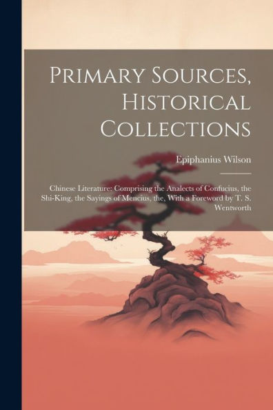 Primary Sources, Historical Collections: Chinese Literature: Comprising The Analects Of Confucius, The Shi-King, The Sayings Of Mencius, The, With A Foreword By T. S. Wentworth