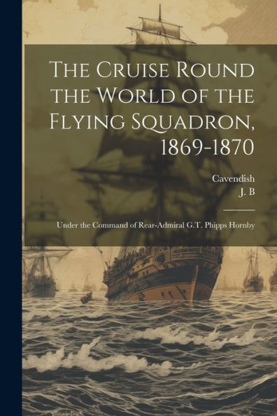 The Cruise Round The World Of The Flying Squadron, 1869-1870: Under The Command Of Rear-Admiral G.T. Phipps Hornby