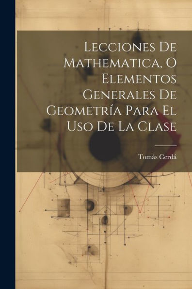 Lecciones De Mathematica, O Elementos Generales De Geometría Para El Uso De La Clase (Spanish Edition)