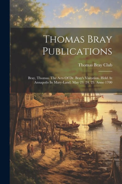 Thomas Bray Publications: Bray, Thomas. The Acts Of Dr. Bray's Visitation. Held At Annapolis In Mary-Land, May 23, 24, 25. Anno 1700