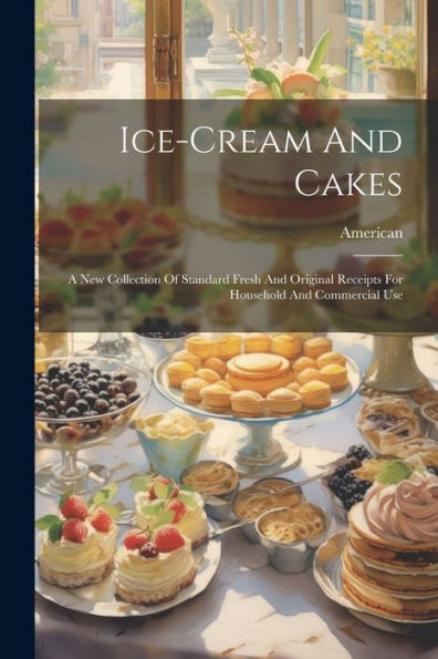 Ice-Cream And Cakes: A New Collection Of Standard Fresh And Original Receipts For Household And Commercial Use