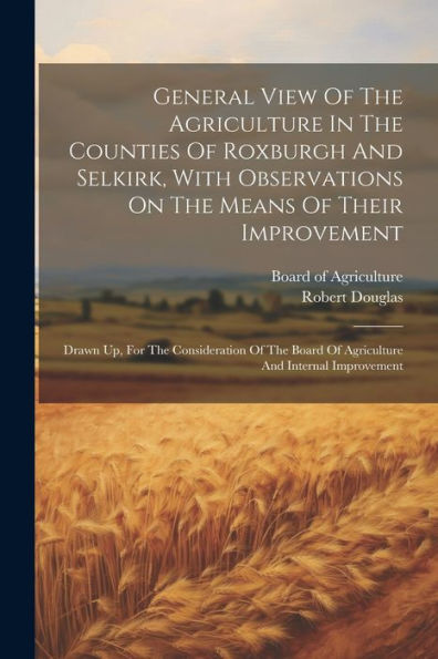 General View Of The Agriculture In The Counties Of Roxburgh And Selkirk, With Observations On The Means Of Their Improvement: Drawn Up, For The ... Board Of Agriculture And Internal Improvement