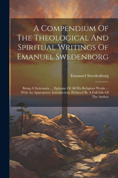 A Compendium Of The Theological And Spiritual Writings Of Emanuel Swedenborg: Being A Systematic ... Epitome Of All His Religious Works ... With An ... Prefaced By A Full Life Of The Author