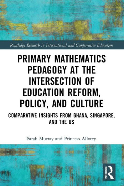 Primary Mathematics Pedagogy At The Intersection Of Education Reform, Policy, And Culture: Comparative Insights From Ghana, Singapore, And The Us ... In International And Comparative Education)