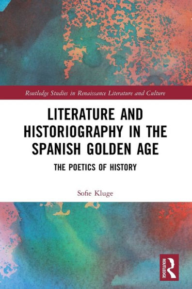 Literature And Historiography In The Spanish Golden Age: The Poetics Of History (Routledge Studies In Renaissance Literature And Culture)