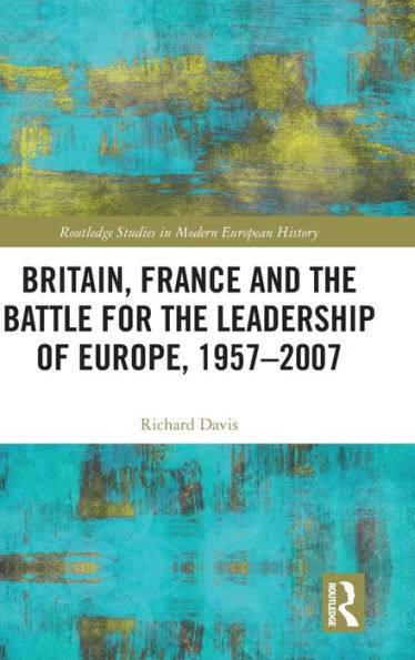 Britain, France And The Battle For The Leadership Of Europe, 1957-2007 (Routledge Studies In Modern European History)