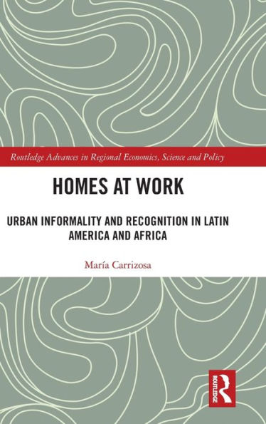 Homes At Work: Urban Informality And Recognition In Latin America And Africa (Routledge Advances In Regional Economics, Science And Policy)