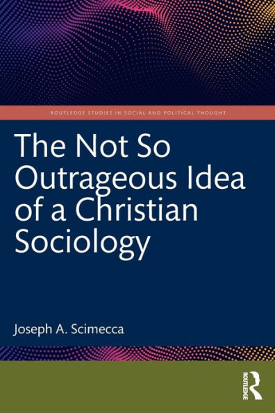 The Not So Outrageous Idea Of A Christian Sociology (Routledge Studies In Social And Political Thought)