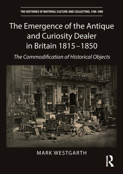 The Emergence Of The Antique And Curiosity Dealer In Britain 1815-1850: The Commodification Of Historical Objects (The Histories Of Material Culture And Collecting, 1700-1950)