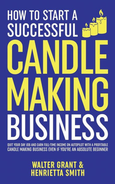 How To Start A Successful Candle-Making Business: Quit Your Day Job And Earn Full-Time Income On Autopilot With A Profitable Candle-Making Business-Even If You Are An Absolute Beginner