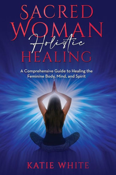 Sacred Woman Holistic Healing: A Comprehensive Guide To Healing The Feminine Body, Mind, And Spirit
