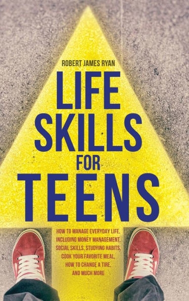 Life Skills For Teens: How To Manage Everyday Life, Including Money Management, Social Skills, Studying Habits, Cook Your Favorite Meal, How To Change A Tire, And Much More