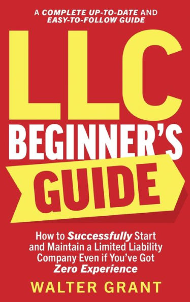 Llc Beginner'S Guide: How To Successfully Start And Maintain A Limited Liability Company Even If You'Ve Got Zero Experience (A Complete Up-To-Date & Easy-To-Follow Guide)