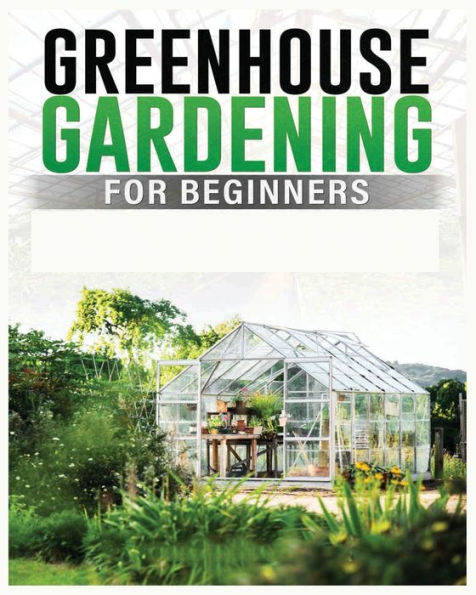 Greenhouse Gardening For Beginners: A Comprehensive Guide To Building And Maintaining Your Own Greenhouse Garden