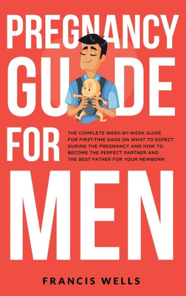 Pregnancy Guide For Men: The Complete Week-By-Week Guide For First-Time Dads On What To Expect During The Pregnancy And How To Become The Perfect Partner And The Best Father For Your Newborn