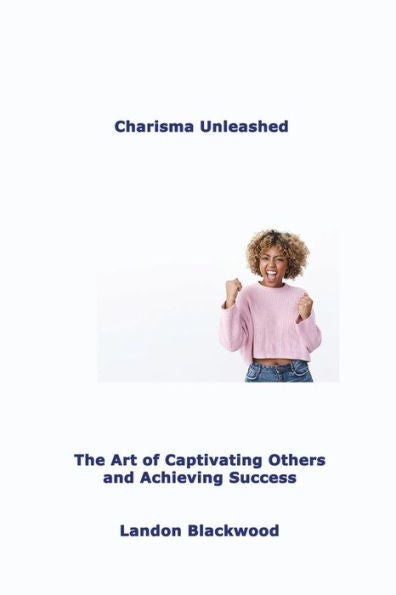 Charisma Unleashed: The Art Of Captivating Others And Achieving Success