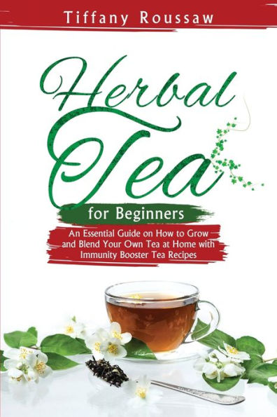 Herbal Tea For Beginners: An Essential Guide On How To Grow And Blend Your Own Tea At Home With Immunity Booster Tea Recipes