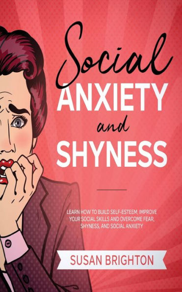 Social Anxiety And Shyness: Learn How To Build Self- Esteem, Improve Your Social Skills And Overcome Fear, Shyness, And Social Anxiety