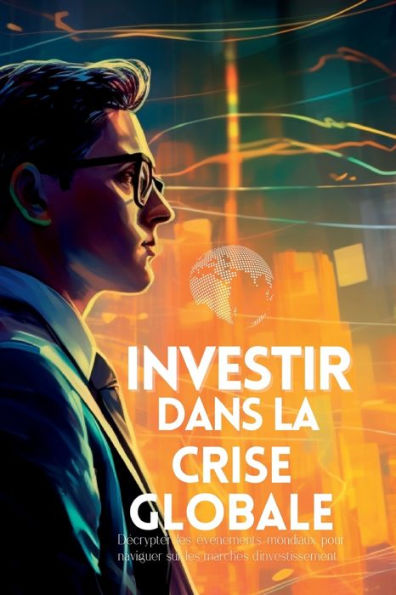 Investir Dans La Crise Globale: Décrypter Les Événements Mondiaux Pour Naviguer Sur Les Marchés D'Investissement (French Edition)