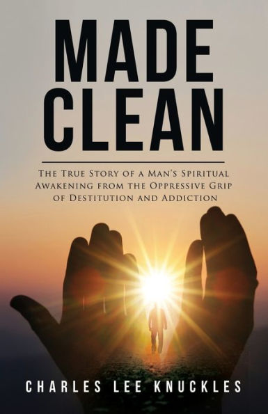 Made Clean: The True Story Of A Man's Spiritual Awakening From The Oppressive Grip Of Destitution And Addiction