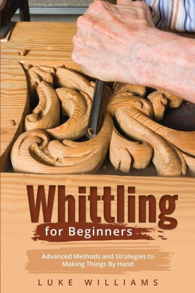 Whittling For Beginners: Advanced Methods And Strategies To Making Things By Hand