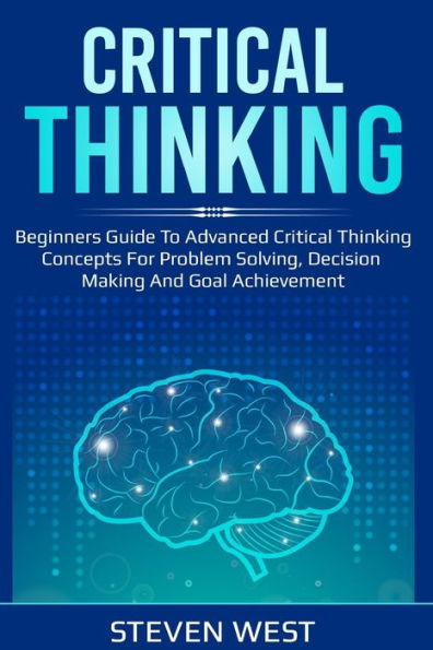 Critical Thinking: Beginners Guide To Advanced Critical Thinking Concepts For Problem Solving, Decision Making And Goal Achievement
