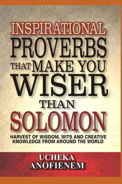 Inspirational Proverbs That Make You Wiser Than Solomon: Harvest Of Wisdom, Wits And Creative Knowledge From Around The World