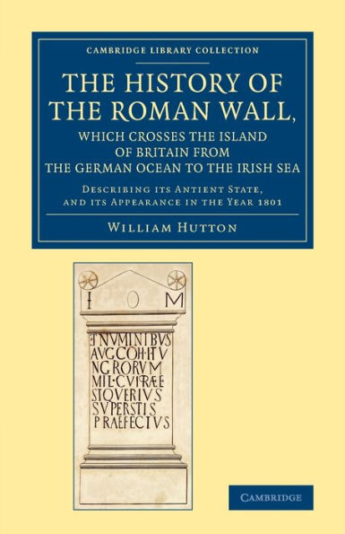 The History Of The Roman Wall, Which Crosses The Island Of Britain From The German Ocean To The Irish Sea: Describing Its Antient State, And Its ... (Cambridge Library Collection - Archaeology)