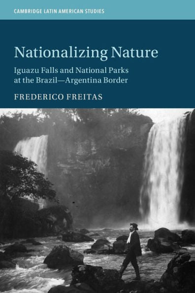 Nationalizing Nature: Iguazu Falls And National Parks At The Brazil-Argentina Border (Cambridge Latin American Studies, Series Number 122)