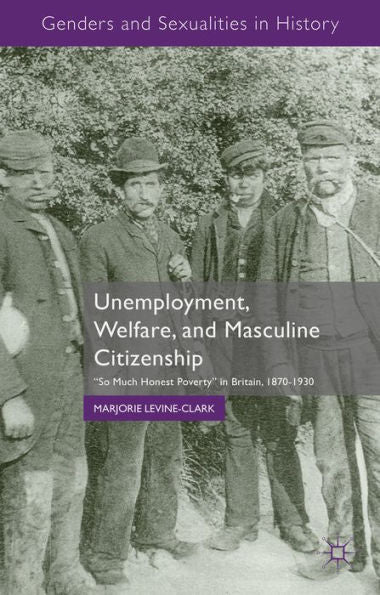 Unemployment, Welfare, And Masculine Citizenship: So Much Honest Poverty In Britain, 1870-1930 (Genders And Sexualities In History)