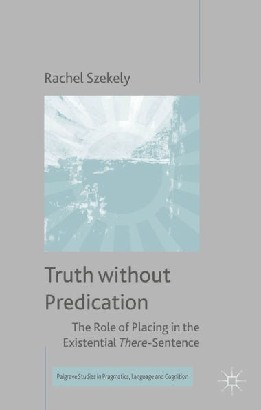 Truth Without Predication: The Role Of Placing In The Existential There-Sentence (Palgrave Studies In Pragmatics, Language And Cognition)