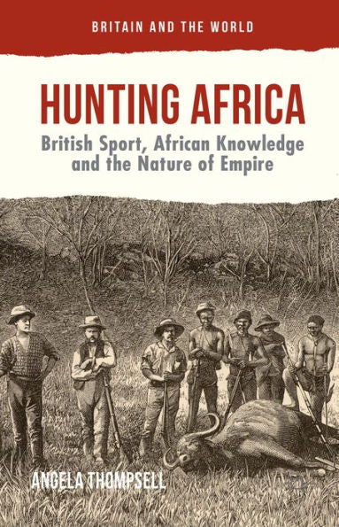 Hunting Africa: British Sport, African Knowledge And The Nature Of Empire (Britain And The World)