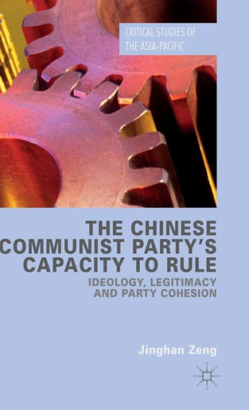 The Chinese Communist Party's Capacity To Rule: Ideology, Legitimacy And Party Cohesion (Critical Studies Of The Asia-Pacific)