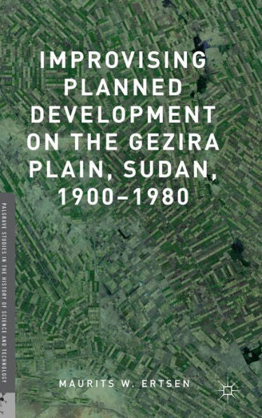 Improvising Planned Development On The Gezira Plain, Sudan, 1900-1980 (Palgrave Studies In The History Of Science And Technology)