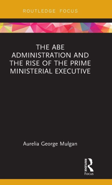 The Abe Administration And The Rise Of The Prime Ministerial Executive (Routledge Focus On Asia)