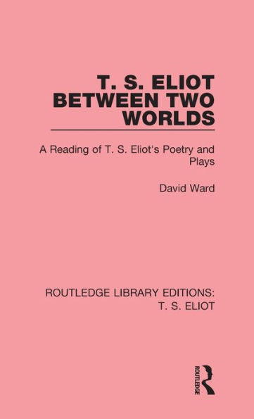T. S. Eliot Between Two Worlds: A Reading Of T. S. Eliot's Poetry And Plays (Routledge Library Editions: T. S. Eliot)