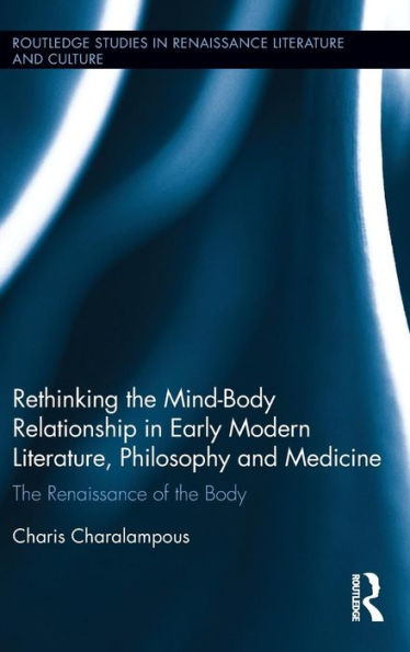 Rethinking The Mind-Body Relationship In Early Modern Literature, Philosophy, And Medicine: The Renaissance Of The Body (Routledge Studies In Renaissance Literature And Culture)