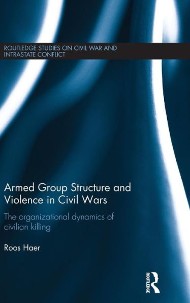 Armed Group Structure And Violence In Civil Wars: The Organizational Dynamics Of Civilian Killing (Routledge Studies In Civil Wars And Intra-State Conflict)